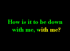 How is it to be down
with me, with me?

Q