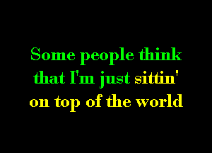 Some people think
that I'm just sittin'
on top of the world

g