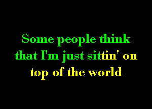 Some people think
that I'm just Sittin' 011
top of the world