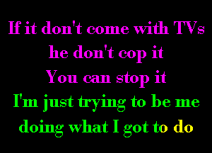 If it don't come With TVS
he don't 001) it
You can stop it
I'm just trying to be me
doing What I got to do