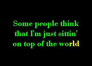 Some people think
that I'm just sittin'
on top of the world

g