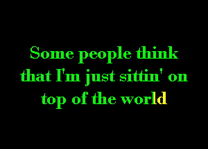 Some people think
that I'm just Sittin' 011
top of the world