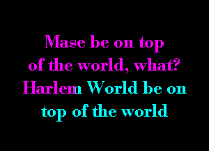 Mase be 011 top
of the world, What?

Harlem W orld be 011
top of the world