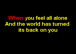 When you feel all alone
And the world has turned

its back on you