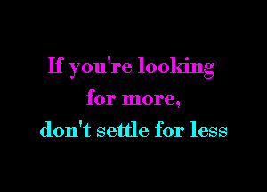 If you're looking

for more,

don't settle for less