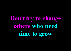 Don't try to change
others who need
time to grow