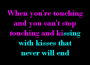 When you're touching
and you can't stop

touching and kissing
With kisses that

never will end
