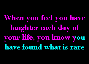 When you feel you have
laughter each day of
your life, you know you

have found What is rare