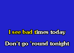 I see bad times today

Don't go 'round tonight