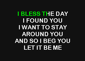 I BLESS THE DAY
I FOUND YOU
IWANT TO STAY

AROUND YOU
AND SO I BEG YOU
LET IT BE ME