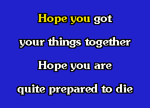 Hope you got

your things together

Hope you are

quite prepared to die