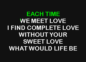 EACH TIME
WE MEET LOVE
I FIND COMPLETE LOVE
WITHOUT YOUR
SWEET LOVE
WHAT WOULD LIFE BE