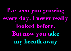 I've seen you growing
every day. I never really
looked before.

But now you take
my breath away