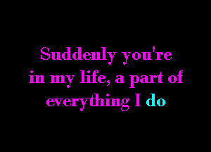 Suddenly you're

in my life, a part of
everything I do