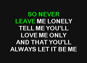 SO NEVER
LEAVE ME LONELY
TELLMEYOU'LL
LOVE ME ONLY
AND THAT YOU'LL

ALWAYS LET IT BE ME I