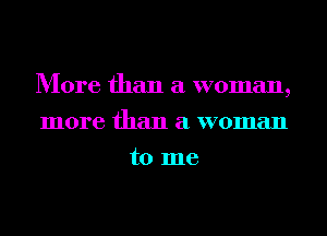 More than a woman,
more than a woman
to me