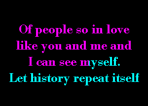 Of people so in love
like you and me and
I can see myself.
Let history repeat itself