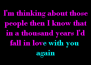 I'm thinking about those
people then I know that
in a thousand years I'd
fall in love With you
again