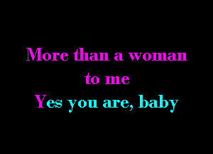 More than a woman
to me

Y es you are, baby