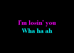 I'm losin' you

Wha ha ah