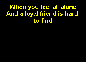 When you feel all alone
And a loyal friend is hard
to find