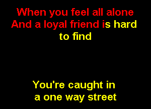 When you feel all alone
And a loyal friend is hard
to fmd

You're caught in
a one way street