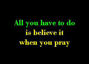 All you have to do
is believe it

when you pray