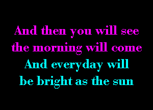 And then you will see
the morning will come
And everyday will
be bright as the sun