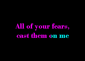 All of your fears,

cast them on me