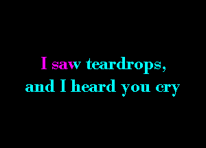 I saw teardrops,

and I heard you cry