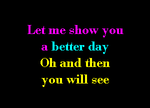 Let me show you

a better day
Oh and then
you will see