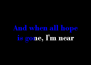 And when all hope

is gone, I'm near