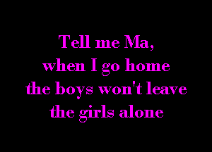 Tell me Ma,

When I go home
the boys won't leave

the girls alone