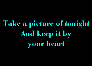Take a picture of tonight
And keep it by
your heart