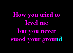 How you tried to
level me
but you never
stood your grOImd