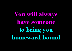 You Will always
have someone
to bring you

homeward bound

g