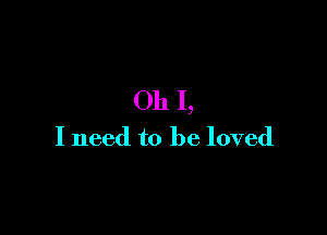 Oh I,

I need to be loved