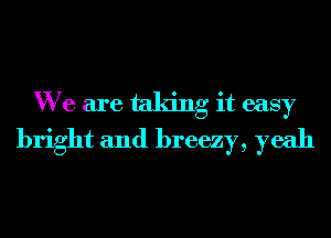 We are taking it easy
bright and breezy, yeah