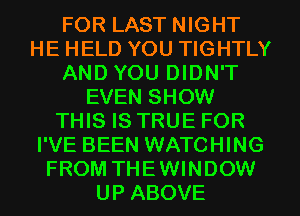 FOR LAST NIGHT
HE HELD YOU TIGHTLY
AND YOU DIDN'T
EVEN SHOW
THIS IS TRUE FOR
I'VE BEEN WATCHING
FROM THEWINDOW
UP ABOVE