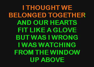 ITHOUGHTWE
BELONGED TOGETHER
AND OUR HEARTS
FIT LIKE A GLOVE
BUT WAS I WRONG
IWAS WATCHING
FROM THEWINDOW
UP ABOVE