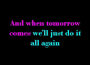 And When tomorrow
comes we'll just do it

all again