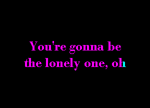 You're gonna be

the lonely one, 011