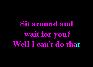 Sit around and

wait for you?

W ell I can't do that