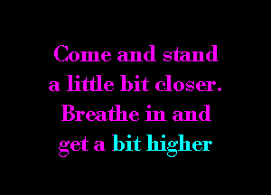 Come and stand
a little bit closer.
Breathe in and

get a. bit higher

g