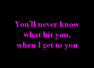 You'll never know
what hit you,

when I get to you