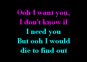 Ooh I want you,
I don't Imow if
I need you

But ooh I would

die to find out I