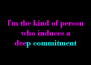 I'm the kind of person

Who induces a
deep commitment