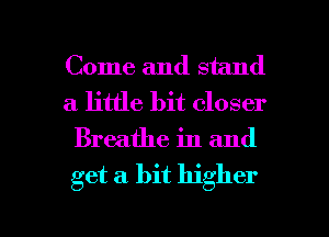Come and stand
a little bit closer
Breathe in and

get a. bit higher

g