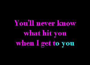 You'll never know
what hit you

when I get to you