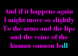 And if it happens again
I might move so slightly
T0 the arms and the lips

and the veins of the
human cannon ball
